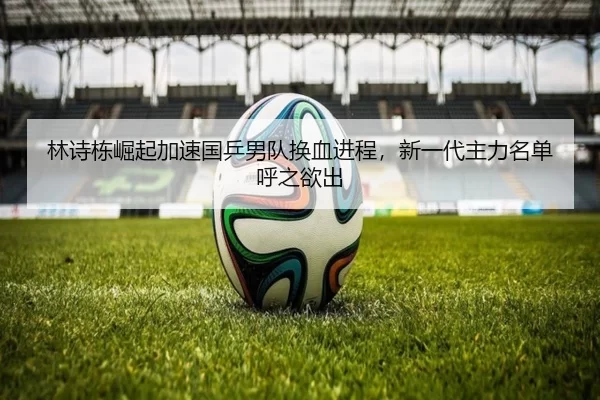 林诗栋崛起加速国乒男队换血进程，新一代主力名单呼之欲出