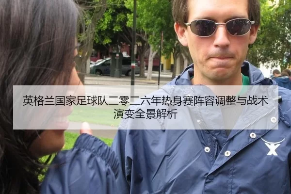 英格兰国家足球队二零二六年热身赛阵容调整与战术演变全景解析
