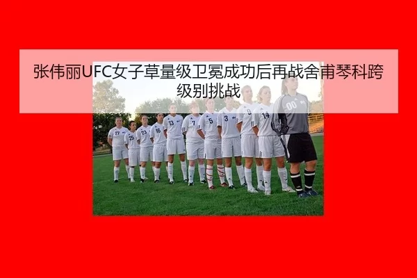 张伟丽UFC女子草量级卫冕成功后再战舍甫琴科跨级别挑战